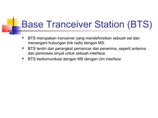 Base Tranceiver Station (BTS)
 BTS merupakan tranceiver yang mendefinisikan sebuah sel dan
menangani hubungan link radio dengan MS.
 BTS terdiri dari perangkat pemancar dan penerima, seperti antenna
dan pemroses sinyal untuk sebuah interface.
 BTS berkomunikasi dengan MS dengan Um interface
 