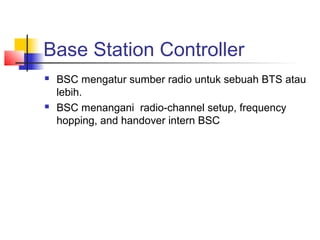 Base Station Controller
 BSC mengatur sumber radio untuk sebuah BTS atau
lebih.
 BSC menangani radio-channel setup, frequency
hopping, and handover intern BSC
 