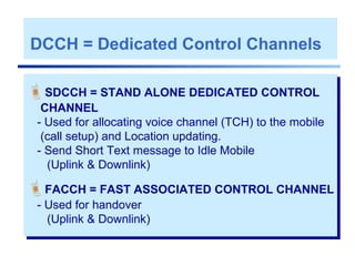DCCH = Dedicated Control Channels
SDCCH = STAND ALONE DEDICATED CONTROL
CHANNEL
- Used for allocating voice channel (TCH) to the mobile
(call setup) and Location updating.
- Send Short Text message to Idle Mobile
(Uplink & Downlink)
FACCH = FAST ASSOCIATED CONTROL CHANNEL
- Used for handover
(Uplink & Downlink)
 