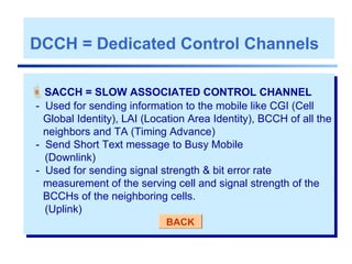 SACCH = SLOW ASSOCIATED CONTROL CHANNEL
- Used for sending information to the mobile like CGI (Cell
Global Identity), LAI (Location Area Identity), BCCH of all the
neighbors and TA (Timing Advance)
- Send Short Text message to Busy Mobile
(Downlink)
- Used for sending signal strength & bit error rate
measurement of the serving cell and signal strength of the
BCCHs of the neighboring cells.
(Uplink)
BACK
DCCH = Dedicated Control Channels
 
