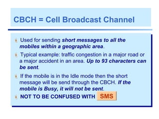 CBCH = Cell Broadcast Channel
 Used for sending short messages to all the
mobiles within a geographic area.
 Typical example: traffic congestion in a major road or
a major accident in an area. Up to 93 characters can
be sent.
 If the mobile is in the Idle mode then the short
message will be send through the CBCH. If the
mobile is Busy, it will not be sent.
 NOT TO BE CONFUSED WITH SMS
 