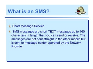 What is an SMS?
 Short Message Service
 SMS messages are short TEXT messages up to 160
characters in length that you can send or receive. The
messages are not sent straight to the other mobile but
is sent to message center operated by the Network
Provider
 