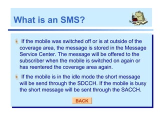  If the mobile was switched off or is at outside of the
coverage area, the message is stored in the Message
Service Center. The message will be offered to the
subscriber when the mobile is switched on again or
has reentered the coverage area again.
 If the mobile is in the idle mode the short message
will be send through the SDCCH. If the mobile is busy
the short message will be sent through the SACCH.
BACK
What is an SMS?
 