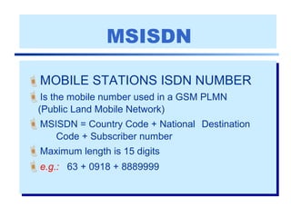 MSISDN
MOBILE STATIONS ISDN NUMBER
Is the mobile number used in a GSM PLMN
(Public Land Mobile Network)
MSISDN = Country Code + National Destination
Code + Subscriber number
Maximum length is 15 digits
e.g.: 63 + 0918 + 8889999
 