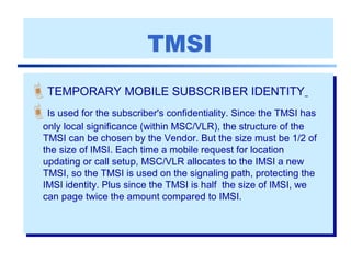 TMSI
TEMPORARY MOBILE SUBSCRIBER IDENTITY
Is used for the subscriber's confidentiality. Since the TMSI has
only local significance (within MSC/VLR), the structure of the
TMSI can be chosen by the Vendor. But the size must be 1/2 of
the size of IMSI. Each time a mobile request for location
updating or call setup, MSC/VLR allocates to the IMSI a new
TMSI, so the TMSI is used on the signaling path, protecting the
IMSI identity. Plus since the TMSI is half the size of IMSI, we
can page twice the amount compared to IMSI.
 