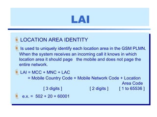 LAI
LOCATION AREA IDENTITY
Is used to uniquely identify each location area in the GSM PLMN.
When the system receives an incoming call it knows in which
location area it should page the mobile and does not page the
entire network.
LAI = MCC + MNC + LAC
= Mobile Country Code + Mobile Network Code + Location
Area Code
[ 3 digits ] [ 2 digits ] [ 1 to 65536 ]
 e.x. = 502 + 20 + 60001
 