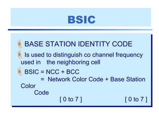 BSIC
BASE STATION IDENTITY CODE
Is used to distinguish co channel frequency
used in the neighboring cell
BSIC = NCC + BCC
= Network Color Code + Base Station
Color
Code
[ 0 to 7 ] [ 0 to 7 ]
 