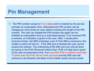Pin Management
 The PIN number consist of 4 to 8 digits and it is loaded by the service
activator an subscription time. Afterwards the PIN number can be
changed as many times an user wishes including the length of the PIN
number. The user can disable the PIN function but again can be
inhibited at subscription time by a authorized person. If an incorrect PIN
is entered, an indication is given to the user. After 3 consecutive
incorrect entries, the SIM is blocked, even if if the SIM is removed or the
mobile is switch off and on. If the SIM card is blocked the user cannot
access the network. The unblocking of the SIM card can only be done
by keying in the PUK (Personal Unlock Key). PUK is 8 digit and is given
to the user at subscription time. If an incorrect PUK is entered more than
10 times then the PUK will not work anymore and the SIM card will
continue to be blocked until taken to the mobile vendor service center.
 