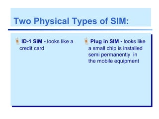 Two Physical Types of SIM:
ID-1 SIM - looks like a
credit card
Plug in SIM - looks like
a small chip is installed
semi permanently in
the mobile equipment
 