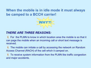 When the mobile is in idle mode it must always
be camped to a BCCH carrier!
 For the PLMN to know in which location area the mobile is so that it
can page the mobile when an incoming call or short text message is
received.
 The mobile can initiate a call by accessing the network on Random
Access Channel (RACH) of the cell which it camped on.
 To receive system information from the PLMN like traffic congestion
and major accidents.
WHY?!
THERE ARE THREE REASONS:
 