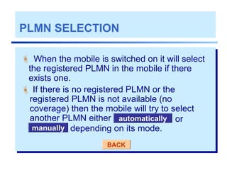PLMN SELECTION
 If there is no registered PLMN or the
registered PLMN is not available (no
coverage) then the mobile will try to select
another PLMN either
BACK
When the mobile is switched on it will select
the registered PLMN in the mobile if there
exists one.

manually
automatically or
depending on its mode.
 