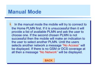 Manual Mode
 In the manual mode the mobile will try to connect to
the Home PLMN first. If it is unsuccessful then it will
provide a list of available PLMN and ask the user to
choose one. If the second chosen PLMN is not
successful then the mobile will make an indication to
the user to select another PLMN. Until the users
selects another network a message “No Access” will
be displayed. If there is no GSM or DCS coverage at
all then a message “No Network” will be displayed.
BACK
 