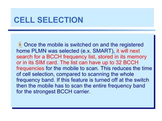 CELL SELECTION
Once the mobile is switched on and the registered
home PLMN was selected (e.x. SMART), it will next
search for a BCCH frequency list, stored in its memory
or in its SIM card. The list can have up to 32 BCCH
frequencies for the mobile to scan. This reduces the time
of cell selection, compared to scanning the whole
frequency band. If this feature is turned off at the switch
then the mobile has to scan the entire frequency band
for the strongest BCCH carrier.
 