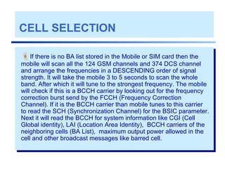 CELL SELECTION
If there is no BA list stored in the Mobile or SIM card then the
mobile will scan all the 124 GSM channels and 374 DCS channel
and arrange the frequencies in a DESCENDING order of signal
strength. It will take the mobile 3 to 5 seconds to scan the whole
band. After which it will tune to the strongest frequency. The mobile
will check if this is a BCCH carrier by looking out for the frequency
correction burst send by the FCCH (Frequency Correction
Channel). If it is the BCCH carrier than mobile tunes to this carrier
to read the SCH (Synchronization Channel) for the BSIC parameter.
Next it will read the BCCH for system information like CGI (Cell
Global identity), LAI (Location Area Identity), BCCH carriers of the
neighboring cells (BA List), maximum output power allowed in the
cell and other broadcast messages like barred cell.
 