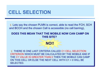 CELL SELECTION
 Lets say the chosen PLMN is correct, able to read the FCH, SCH
and BCCH and the chosen Cell is accessible (no cell barring),
NO!!
 THERE IS ONE LAST CRITERIA CALLED C1 CELL SELECTION
CRITERION WHICH MUST BE CALCULATED BY THE MOBILE AND IF
THE C1 VALUE IS GREATER THAN 0 THEN THE MOBILE CAN CAMP
ON THIS CELL OR ELSE THE NEXT CELL WITH C1 > 0 WILL BE
SELECTED.
DOES THIS MEAN THAT THE MOBILE NOW CAN CAMP ON
THIS SITE?
 