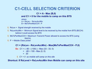 C1-CELL SELECTION CRITERION
C1 = A - Max (B,0)
and C1 > 0 for the mobile to camp on this BTS
 RxLev = Signal strength received by the mobile
 RxLevAccMin = Minimum Signal level to be received by the mobile from BTS (BCCH)
before it could access the BTS
 MsTxPwrMaxCCH = Maximum Transmit Power allowed to access the BTS (using
RACH)
 P = Mobile Class power
C1 = (RxLev - RxLevAccMin) - Max(MsTxPwrMaxCCH - P,0)
Ex : C1 = ( -80 - (-100) ) - Max (33 - 33, 0)
= -80 + 100 - Max (0, 0)
= 20
 C1 > 0 so mobile will camp on this site
Shortcut: If RxLevel > RxLevAccMin then Mobile can camp on this site
where:
A = RxLev - RxLevAccMin
B = MsTxPwrMaxCCH - P
 