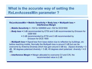 RxLevAccessMin = Mobile Sensitivity + Body loss + Multipath loss +
Interference Margin
Mobile Sensitivity = -104 for GSM900 and -102 for DCS1800
Body loss = 3 dB recommended by ETSI and 5 dB recommended by Ericsson for
GSM 900
= 3 dB recommended by ETSI and 3 dB recommended by
Ericsson for DCS 1800
Multipath loss = Signal loss from base station due to reflection by buildings, etc
before reaching mobile. Normally the Multipath loss is around 3 dB but can be
overcome by Antenna Diversity which has gain around 3 dB too. (Space diversity = 3
dB, 90 degrees polarized diversity = 3 dB, 45 degrees slant polarized diversity = 4.5
dB)
Interference Margin = Margin allocated to overcome C/I and C/N, the
recommended value is 2 dB
What is the accurate way of setting the
RxLevAccessMin parameter ?
 