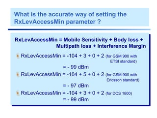 RxLevAccessMin = Mobile Sensitivity + Body loss +
Multipath loss + Interference Margin
RxLevAccessMin = -104 + 3 + 0 + 2 (for GSM 900 with
ETSI standard)
= - 99 dBm
RxLevAccessMin = -104 + 5 + 0 + 2 (for GSM 900 with
Ericsson standard)
= - 97 dBm
RxLevAccessMin = -104 + 3 + 0 + 2 (for DCS 1800)
= - 99 dBm
What is the accurate way of setting the
RxLevAccessMin parameter ?
 
