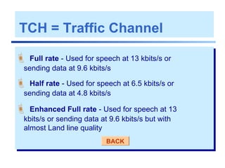 TCH = Traffic Channel
 Full rate - Used for speech at 13 kbits/s or
sending data at 9.6 kbits/s
 Half rate - Used for speech at 6.5 kbits/s or
sending data at 4.8 kbits/s
 Enhanced Full rate - Used for speech at 13
kbits/s or sending data at 9.6 kbits/s but with
almost Land line quality
BACK
 