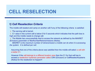 CELL RESELECTION
1) Cell Reselection Criteria
The mobile will reselect and camp on another cell if any of the following criteria is satisfied:
 The serving cell is barred.
 C1 value in the current cell is below 0 for 5 seconds which indicates that the path loss is
high and the mobile needs to change cell.
 The Mobile has unsuccessfully tried to access the network as defined by the MAXRET
(Ericsson) parameter or MaxNumberRetransmissions (Nokia).
MAXRET is the maximum number of retransmission a mobile can do when it is accessing
the system. It is defined per cell.
Assuming that one of the criteria above was satisfied then the mobile will select a cell with
a better C1.
However if the cell belongs to a different location area then the C1 for that cell has to
exceed a reselection hysterisis parameter called CRH (Ericsson) or CellReselectHyseteris
(Nokia) for the reselection to happen!!
 