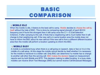 BASIC
COMPARISON
MOBILE IDLE
When the mobile is idle, it listens to the best cell to camp. Mobile decides to choose the cell by
itself without the help of BSC. This is done by comparing signal strength of each BCCH
frequency and if found the strongest then it will camp once the C1 > 0 (Cell Selection
Criterion). If after camping to this cell, it finds that a neighboring cell is much better then it will
change to that neighboring cell. If the new cell is in same location area the mobile does not
have to inform the BSC about its new cell but if the new cell is from a different different location
area then the mobile will perform a location updating to inform the BSC.
MOBILE BUSY
A mobile is considered busy when there is a call going on (speech, data or fax) or it is in the
middle of a call setup. At this stage the mobile cannot decide by itself whether it is necessary
for the mobile to handover to a better cell. Only BSC can determine if a mobile has to change
to another cell other than the serving cell. BSC makes the decision based on measurement
reports sent by both Mobile and BTS. This decision making is called locating. In a busy state,
mobiles can receive Short Text Message (SMS) but cannot receive Cell Broadcast Messages.
 