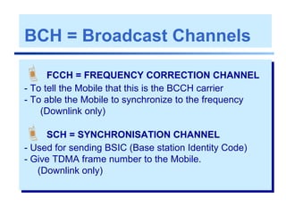 BCH = Broadcast Channels
 FCCH = FREQUENCY CORRECTION CHANNEL
- To tell the Mobile that this is the BCCH carrier
- To able the Mobile to synchronize to the frequency
(Downlink only)
 SCH = SYNCHRONISATION CHANNEL
- Used for sending BSIC (Base station Identity Code)
- Give TDMA frame number to the Mobile.
(Downlink only)
 