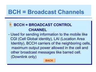 BCH = Broadcast Channels
BCCH = BROADCAST CONTROL
CHANNEL
- Used for sending information to the mobile like
CGI (Cell Global identity), LAI (Location Area
Identity), BCCH carriers of the neighboring cells,
maximum output power allowed in the cell and
other broadcast messages like barred cell.
(Downlink only)
BACK
 