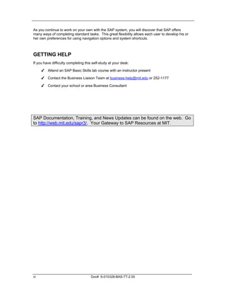 As you continue to work on your own with the SAP system, you will discover that SAP offers
many ways of completing standard tasks. This great flexibility allows each user to develop his or
her own preferences for using navigation options and system shortcuts.



GETTING HELP
If you have difficulty completing this self-study at your desk:

     ✔ Attend an SAP Basic Skills lab course with an instructor present

     ✔ Contact the Business Liaison Team at business-help@mit.edu or 252-1177

     ✔ Contact your school or area Business Consultant




SAP Documentation, Training, and News Updates can be found on the web. Go
to http://web.mit.edu/sapr3/. Your Gateway to SAP Resources at MIT.




vi                                    Doc#: S-010328-BAS-TT-2.00
 