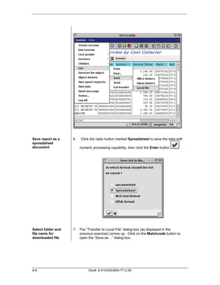 Save report as a    6.   Click the radio button marked Spreadsheet to save the data with
spreadsheet
document                 numeric processing capability, then click the Enter button   .




Select folder and   7. The “Transfer to Local File” dialog box (as displayed in the
file name for          previous exercise) comes up. Click on the Matchcode button to
downloaded file        open the “Save as…” dialog box.




6-8                           Doc#: S-010328-BAS-TT-2.00
 