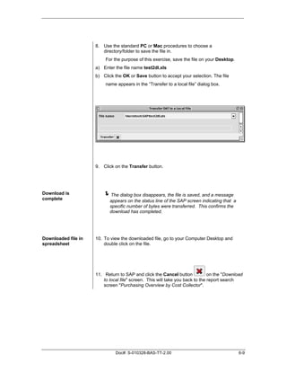 8. Use the standard PC or Mac procedures to choose a
                        directory/folder to save the file in.
                          For the purpose of this exercise, save the file on your Desktop.
                     a) Enter the file name test2dl.xls
                     b) Click the OK or Save button to accept your selection. The file
                          name appears in the “Transfer to a local file” dialog box.




                     9. Click on the Transfer button.




Download is
complete
                         "The dialog box disappears, the file is saved, and a message
                            appears on the status line of the SAP screen indicating that a
                            specific number of bytes were transferred. This confirms the
                            download has completed.




Downloaded file in   10. To view the downloaded file, go to your Computer Desktop and
spreadsheet              double click on the file.




                     11. Return to SAP and click the Cancel button             on the "Download
                         to local file" screen. This will take you back to the report search
                         screen "Purchasing Overview by Cost Collector".




                               Doc#: S-010328-BAS-TT-2.00                                    6-9
 