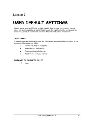 Lesson 7:

USER DEFAULT SETTINGS
Defaults are set when an SAP user profile is created. Most of these you should not change
unless your business position or location has changed. It is important that the user defaults are
correct in SAP, as SAP uses them in a number of reports and business transactions.



OBJECTIVES
In this lesson you will learn how to review and change user settings and user information. At the
completion of this lesson you will be:
         ✔      Familiar with the SAP user profile
         ✔      Able to set your user defaults
         ✔      Able to specify a default printer
         ✔      Able to review your user address



SUMMARY OF BUSINESS RULES
          ✔     None




                                    Doc#: S-010328-BAS-TT-2.00                                      7-1
 