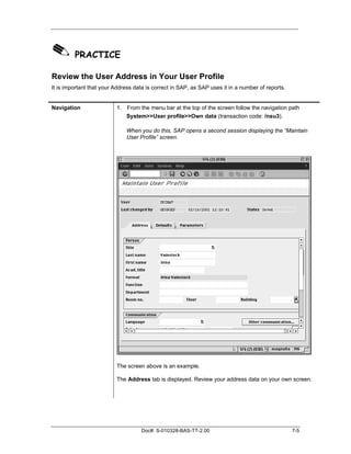 ✎ PRACTICE
Review the User Address in Your User Profile
It is important that your Address data is correct in SAP, as SAP uses it in a number of reports.


Navigation                1. From the menu bar at the top of the screen follow the navigation path
                             System>>User profile>>Own data (transaction code: /nsu3).

                              When you do this, SAP opens a second session displaying the “Maintain
                              User Profile” screen.




                          The screen above is an example.

                          The Address tab is displayed. Review your address data on your own screen.




                                    Doc#: S-010328-BAS-TT-2.00                                     7-5
 