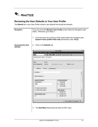 ✎ PRACTICE
Reviewing the User Defaults in Your User Profile
The Default tab in your User Profile contains user defaults that should be reviewed.


Navigation                If you are not at the Maintain User Profile screen follow the Navigation path
                          below. Otherwise, go to Step 2.


                          1. From the menu bar at the top of the screen follow the navigation path:
                             System>>User profile>>Own data (transaction code: /nsu3).


Accessing the User        2. Click on the Defaults tab.
defaults




                          3. The Start Menu field should be blank for MIT users.




                                    Doc#: S-010328-BAS-TT-2.00                                  7-7
 