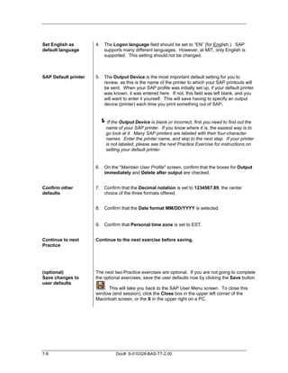 Set English as        4. The Logon language field should be set to “EN” (for English.) SAP
default language         supports many different languages. However, at MIT, only English is
                         supported. This setting should not be changed.



SAP Default printer   5. The Output Device is the most important default setting for you to
                         review, as this is the name of the printer to which your SAP printouts will
                         be sent. When your SAP profile was initially set up, if your default printer
                         was known, it was entered here. If not, this field was left blank, and you
                         will want to enter it yourself. This will save having to specify an output
                         device (printer) each time you print something out of SAP.


                       !If the Output Device is blank or incorrect, first you need to find out the
                           name of your SAP printer. If you know where it is, the easiest way is to
                           go look at it. Many SAP printers are labeled with their four-character
                           names. Enter the printer name, and skip to the next step. If your printer
                           is not labeled, please see the next Practice Exercise for instructions on
                           setting your default printer.


                      6. On the "Maintain User Profile" screen, confirm that the boxes for Output
                         immediately and Delete after output are checked.


Confirm other         7. Confirm that the Decimal notation is set to 1234567.89, the center
defaults                 choice of the three formats offered.


                      8. Confirm that the Date format MM/DD/YYYY is selected.


                      9. Confirm that Personal time zone is set to EST.


Continue to next      Continue to the next exercise before saving.
Practice




(optional)            The next two Practice exercises are optional. If you are not going to complete
Save changes to       the optional exercises, save the user defaults now by clicking the Save button
user defaults
                          . This will take you back to the SAP User Menu screen. To close this
                      window (end session), click the Close box in the upper left corner of the
                      Macintosh screen, or the X in the upper right on a PC.




7-8                             Doc#: S-010328-BAS-TT-2.00
 