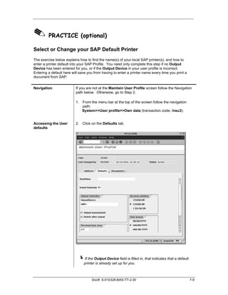 ✎ PRACTICE (optional)
Select or Change your SAP Default Printer
The exercise below explains how to find the name(s) of your local SAP printer(s), and how to
enter a printer default into your SAP Profile. You need only complete this step if no Output
Device has been entered for you, or if the Output Device in your user profile is incorrect.
Entering a default here will save you from having to enter a printer name every time you print a
document from SAP.


Navigation                If you are not at the Maintain User Profile screen follow the Navigation
                          path below. Otherwise, go to Step 2.

                          1. From the menu bar at the top of the screen follow the navigation
                             path:
                             System>>User profile>>Own data (transaction code: /nsu3).


Accessing the User        2. Click on the Defaults tab.
defaults




                            !If the Output Device field is filled in, that indicates that a default
                               printer is already set up for you.



                                    Doc#: S-010328-BAS-TT-2.00                                        7-9
 