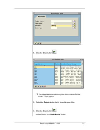 5. Click the Enter button       .




   !You might need to scroll through the list in order to find the
       correct Output device.


6. Select the Output device that is closest to your office.




7. Click the Enter button       .

   You will return to the User Profile screen.




         Doc#: S-010328-BAS-TT-2.00                                  7-11
 