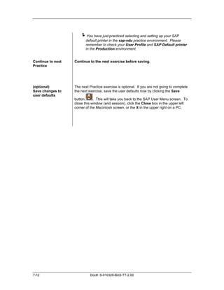 !You have just practiced selecting and setting up your SAP
                          default printer in the sap-edu practice environment. Please
                          remember to check your User Profile and SAP Default printer
                          in the Production environment.


Continue to next   Continue to the next exercise before saving.
Practice




(optional)         The next Practice exercise is optional. If you are not going to complete
Save changes to    the next exercise, save the user defaults now by clicking the Save
user defaults
                   button      . This will take you back to the SAP User Menu screen. To
                   close this window (end session), click the Close box in the upper left
                   corner of the Macintosh screen, or the X in the upper right on a PC.




7-12                         Doc#: S-010328-BAS-TT-2.00
 