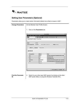 ✎ PRACTICE
Setting User Parameters (Optional)
Parameters allow you to make certain information default into a field or screen in SAP.

Change Parameters         On the Maintain User Profile Screen:


                          1. Click on the Parameters tab.




Find the Parameter        2. Switch to your other open SAP session by clicking on the other
ID                           SAP screen (Mac) or using the Windows Task Bar (PC).




                                    Doc#: S-010328-BAS-TT-2.00                                7-13
 