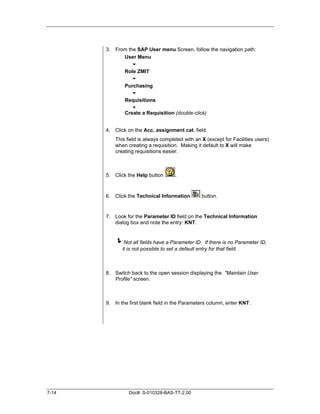3. From the SAP User menu Screen, follow the navigation path:
             User Menu
                 "
             Role ZMIT
                 "
             Purchasing
                 "
             Requisitions
                 "
             Create a Requisition (double-click)


       4. Click on the Acc. assignment cat. field.
           This field is always completed with an X (except for Facilities users)
           when creating a requisition. Making it default to X will make
           creating requisitions easier.



       5. Click the Help button       .



       6. Click the Technical Information          button.


       7. Look for the Parameter ID field on the Technical Information
          dialog box and note the entry: KNT.


           !Not all fields have a Parameter ID.       If there is no Parameter ID,
              it is not possible to set a default entry for that field.



       8. Switch back to the open session displaying the "Maintain User
          Profile" screen.



       9. In the first blank field in the Parameters column, enter KNT.




7-14             Doc#: S-010328-BAS-TT-2.00
 