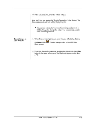 10. In the Value column, enter the default entry X.


                  Now, each time you access the “Create Requisition: Initial Screen,” the
                  Acc. assignment cat. field will be filled with an X.


                      !You can set a default of your most commonly used entry in a
                         field, but may also change the entry if you occasionally need to
                         enter something different.



Save changes to   11. When finished making changes, save the user defaults by clicking
user defaults
                      the Save button      . This will take you back to the SAP User
                      Menu screen.



                  12. Close this Maintenance window (end session) by clicking the Close
                      button in the upper left corner of the Macintosh screen, or the X on
                      a PC.




                            Doc#: S-010328-BAS-TT-2.00                                  7-15
 
