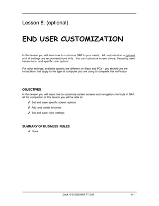 Lesson 8: (optional)


END USER CUSTOMIZATION

In this lesson you will learn how to customize SAP to your needs. All customization is optional,
and all settings are recommendations only. You can customize screen colors, frequently used
transactions, and specific user options.

For color settings, available options are different on Macs and PCs - you should use the
instructions that apply to the type of computer you are using to complete this self-study.




OBJECTIVES
In this lesson you will learn how to customize certain screens and navigation shortcuts in SAP.
At the completion of this lesson you will be able to:

    ✔ Set and save specific screen options

    ✔ Add and delete favorites

    ✔ Set and save color settings




SUMMARY OF BUSINESS RULES
     ✔ None




                                  Doc#: S-010328-BAS-TT-2.00                                 8-1
 