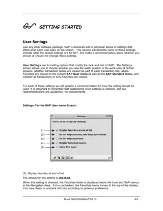 !             GETTING STARTED


User Settings
Like any other software package, SAP is delivered with a particular series of settings that
affect what each user sees on the screen. This section will describe some of those settings,
indicate what the default settings are for MIT, and make a recommendation about whether you
should or should not change these settings.


User Settings are formatting options that modify the look and feel of SAP. The Settings
screen allows you to choose whether you see the water graphic in the work area of certain
screens, whether transaction codes are viewed as part of each transaction title, where
Favorites are placed on the custom SAP User menu as well as the SAP Standard menu, and
whether all transactions or only Favorites are viewed.


For each of these settings we will provide a recommendation for how the setting should be
used. It is important to remember that customizing User Settings is optional, and our
recommendations are guidelines, not requirements.




Settings (For the SAP User menu Screen)




                (1)
                (2)
                (3)
                (4)
                (5)




(1) Display favorites at end of list
The default for this setting is checked.
When this setting is checked, the Favorites folder is displayed below the User and SAP menus
in the Navigation Area. If it is unchecked, the Favorites menu moves to the top of the display.
You may check or uncheck this box according to personal preference.



                                       Doc#: S-010328-BAS-TT-2.00                           8-3
 