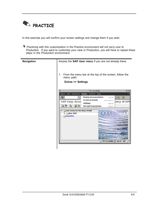 ✎ PRACTICE
In this exercise you will confirm your screen settings and change them if you wish.


! Practicing with this customization in the Practice environment will not carry over to
   Production. If you want to customize your view in Production, you will have to repeat these
   steps in the Production environment.


Navigation                     Access the SAP User menu if you are not already there.




                               1. From the menu bar at the top of the screen, follow the
                                  menu path:
                                    Extras >> Settings




                                  Doc#: S-010328-BAS-TT-2.00                               8-5
 