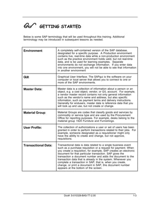 !            GETTING STARTED

Below is some SAP terminology that will be used throughout this training. Additional
terminology may be introduced in subsequent lessons as needed.



Environment:                A completely self-contained version of the SAP database,
                            designated for a specific purpose. A Production environment
                            contains live, real-time data while a non-production environment
                            such as the practice environment holds valid, but not real-time
                            data, and is be used for learning examples. Separate
                            environments do not exchange information. If you enter data
                            into one environment, you will not be able to see that information
                            in another environment

GUI:                        Graphical User Interface. The SAPgui is the software on your
                            computer or local server that allows you to connect to one or
                            more of the SAP environments.

Master Data:                Master data is a collection of information about a person or an
                            object, e.g. a cost object, vendor, or G/L account. For example,
                            a vendor master record contains not only general information
                            such as the vendor’s name and address, but also specific
                            information, such as payment terms and delivery instructions.
                            Generally for endusers, master data is reference data that you
                            will look up and use, but not create or change.

Material Group:             Material Groups are codes that classify goods and services by
                            commodity or service type and are used by the Procurement
                            Office for reporting purposes. For example, desks belong to the
                            material group 1920 Furniture and Furnishings.

User Profile:               The collection of authorizations a user or set of users has been
                            granted in order to perform transactions related to their jobs. For
                            example, someone designated as a requisitioner might only
                            have the ability to create and change, but not approve,
                            requisitions.

Transactional Data:         Transactional data is data related to a single business event
                            such as a purchase requisition or a request for payment. When
                            you create a requisition, for example, SAP creates an electronic
                            document for that particular transaction. SAP gives the
                            transaction a document number and adds the document to the
                            transaction data that is already in the system. Whenever you
                            complete a transaction in SAP, that is, when you create,
                            change, or print a document in SAP, this document number
                            appears at the bottom of the screen.




                                 Doc#: S-010328-BAS-TT-2.00                                 1-3
 