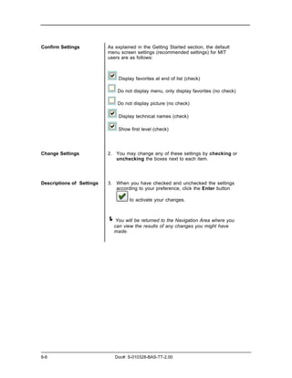 Confirm Settings           As explained in the Getting Started section, the default
                           menu screen settings (recommended settings) for MIT
                           users are as follows:



                               Display favorites at end of list (check)

                               Do not display menu, only display favorites (no check)

                               Do not display picture (no check)

                               Display technical names (check)

                               Show first level (check)




Change Settings            2. You may change any of these settings by checking or
                              unchecking the boxes next to each item.




Descriptions of Settings   3. When you have checked and unchecked the settings
                              according to your preference, click the Enter button

                                     to activate your changes.



                           ! You will be returned to the Navigation Area where you
                             can view the results of any changes you might have
                             made.




8-6                           Doc#: S-010328-BAS-TT-2.00
 