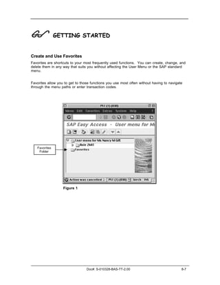 !              GETTING STARTED


Create and Use Favorites
Favorites are shortcuts to your most frequently used functions. You can create, change, and
delete them in any way that suits you without affecting the User Menu or the SAP standard
menu.


Favorites allow you to get to those functions you use most often without having to navigate
through the menu paths or enter transaction codes.




   Favorites
    Folder




                   Figure 1




                                 Doc#: S-010328-BAS-TT-2.00                               8-7
 