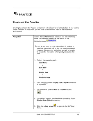 ✎ PRACTICE
Create and Use Favorites

Creating Favorites in the Practice environment will not carry over to Production. If you want to
create Favorites in Production, you will have to repeat these steps in the Production
environment.


Navigation                     Access the SAP User menu screen, if you are not already
                               there. The Favorites folder is at the bottom of the
                               Navigation Area.


                               ! You do not need to have authorization to perform a
                                  particular transaction just to add it to your Favorites list.
                                  However, if you are not authorized, you will be unable
                                  to access the transaction when you try to double-click
                                  on it.



                               1. Follow the navigation path:
                                      User Menu
                                            "
                                      Role ZMIT
                                         "
                                      Master Data
                                            "
                                      Financial Data


                               2. Click only once on the Display Cost Object transaction
                                  to highlight it.


                               3. On the toolbar, click the Add to Favorites button

                                        .


                               4. Double-click on your new Favorite to go directly to the
                                  Display Cost Object transaction.


                               5. Click the yellow arrow         to return to the SAP User
                                  Menu.



                                  Doc#: S-010328-BAS-TT-2.00                                      8-9
 
