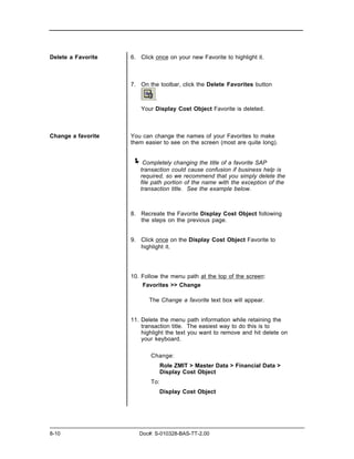 Delete a Favorite   6. Click once on your new Favorite to highlight it.



                    7. On the toolbar, click the Delete Favorites button

                             .
                       Your Display Cost Object Favorite is deleted.



Change a favorite   You can change the names of your Favorites to make
                    them easier to see on the screen (most are quite long).


                    ! Completely changing the title of a favorite SAP
                       transaction could cause confusion if business help is
                       required, so we recommend that you simply delete the
                       file path portion of the name with the exception of the
                       transaction title. See the example below.



                    8. Recreate the Favorite Display Cost Object following
                       the steps on the previous page.


                    9. Click once on the Display Cost Object Favorite to
                       highlight it.




                    10. Follow the menu path at the top of the screen:
                        Favorites >> Change

                           The Change a favorite text box will appear.


                    11. Delete the menu path information while retaining the
                        transaction title. The easiest way to do this is to
                        highlight the text you want to remove and hit delete on
                        your keyboard.

                           Change:
                                 Role ZMIT > Master Data > Financial Data >
                                 Display Cost Object
                           To:
                                 Display Cost Object




8-10                   Doc#: S-010328-BAS-TT-2.00
 