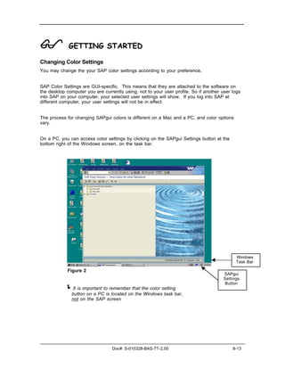 !            GETTING STARTED

Changing Color Settings
You may change the your SAP color settings according to your preference.


SAP Color Settings are GUI-specific. This means that they are attached to the software on
the desktop computer you are currently using, not to your user profile. So if another user logs
into SAP on your computer, your selected user settings will show. If you log into SAP at
different computer, your user settings will not be in effect.


The process for changing SAPgui colors is different on a Mac and a PC, and color options
vary.


On a PC, you can access color settings by clicking on the SAPgui Settings button at the
bottom right of the Windows screen, on the task bar.




                                                                                             Windows
                                                                                             Task Bar

             Figure 2
                                                                                       SAPgui
                                                                                       Settings
                                                                                       Button
           ! It is important to remember that the color setting
               button on a PC is located on the Windows task bar,
               not on the SAP screen




                                  Doc#: S-010328-BAS-TT-2.00                               8-13
 