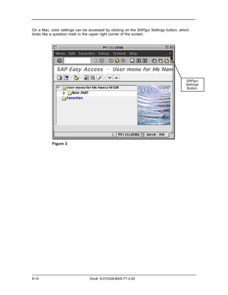 On a Mac, color settings can be accessed by clicking on the SAPgui Settings button, which
looks like a question mark in the upper right corner of the screen.




                                                                                       SAPgui
                                                                                       Settings
                                                                                       Button




           Figure 3




8-14                            Doc#: S-010328-BAS-TT-2.00
 